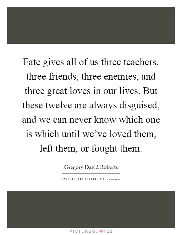 Fate gives all of us three teachers, three friends, three enemies, and three great loves in our lives. But these twelve are always disguised, and we can never know which one is which until we've loved them, left them, or fought them Picture Quote #1