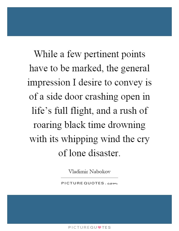 While a few pertinent points have to be marked, the general impression I desire to convey is of a side door crashing open in life's full flight, and a rush of roaring black time drowning with its whipping wind the cry of lone disaster Picture Quote #1