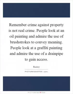 Remember crime against property is not real crime. People look at an oil painting and admire the use of brushstrokes to convey meaning. People look at a graffiti painting and admire the use of a drainpipe to gain access Picture Quote #1