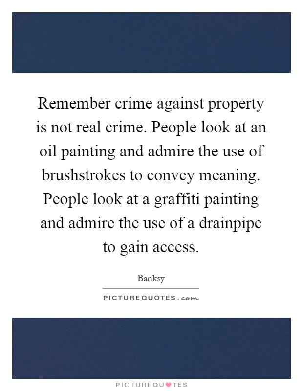 Remember crime against property is not real crime. People look at an oil painting and admire the use of brushstrokes to convey meaning. People look at a graffiti painting and admire the use of a drainpipe to gain access Picture Quote #1