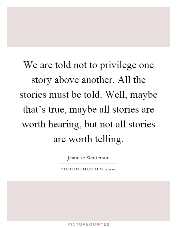 We are told not to privilege one story above another. All the stories must be told. Well, maybe that's true, maybe all stories are worth hearing, but not all stories are worth telling Picture Quote #1