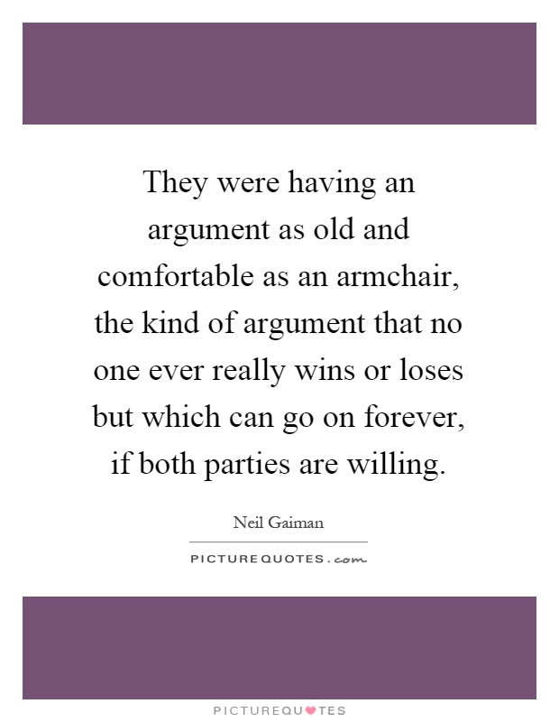 They were having an argument as old and comfortable as an armchair, the kind of argument that no one ever really wins or loses but which can go on forever, if both parties are willing Picture Quote #1