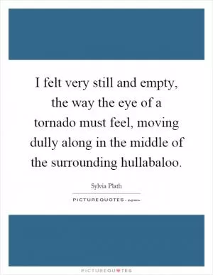 I felt very still and empty, the way the eye of a tornado must feel, moving dully along in the middle of the surrounding hullabaloo Picture Quote #1