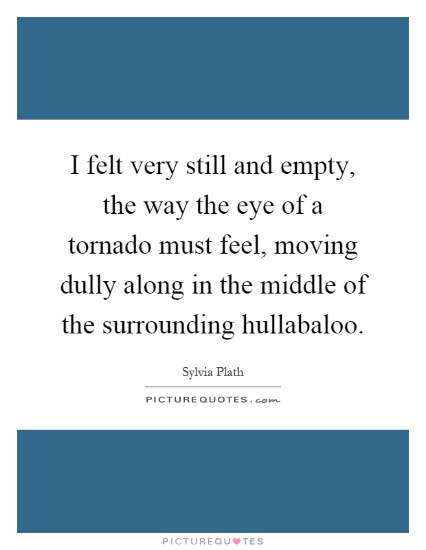 I felt very still and empty, the way the eye of a tornado must feel, moving dully along in the middle of the surrounding hullabaloo Picture Quote #1
