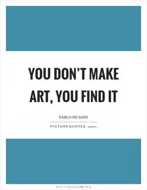 You don’t make art, you find it Picture Quote #1