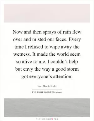 Now and then sprays of rain flew over and misted our faces. Every time I refused to wipe away the wetness. It made the world seem so alive to me. I couldn’t help but envy the way a good storm got everyone’s attention Picture Quote #1
