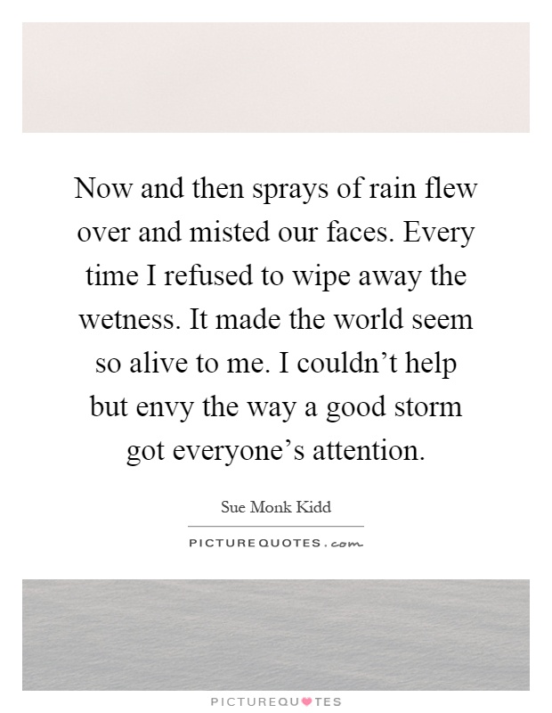 Now and then sprays of rain flew over and misted our faces. Every time I refused to wipe away the wetness. It made the world seem so alive to me. I couldn't help but envy the way a good storm got everyone's attention Picture Quote #1