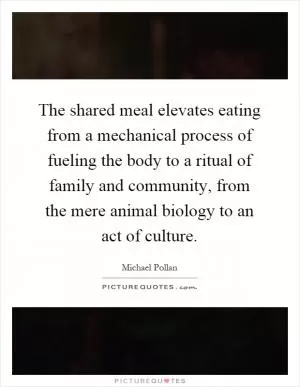 The shared meal elevates eating from a mechanical process of fueling the body to a ritual of family and community, from the mere animal biology to an act of culture Picture Quote #1