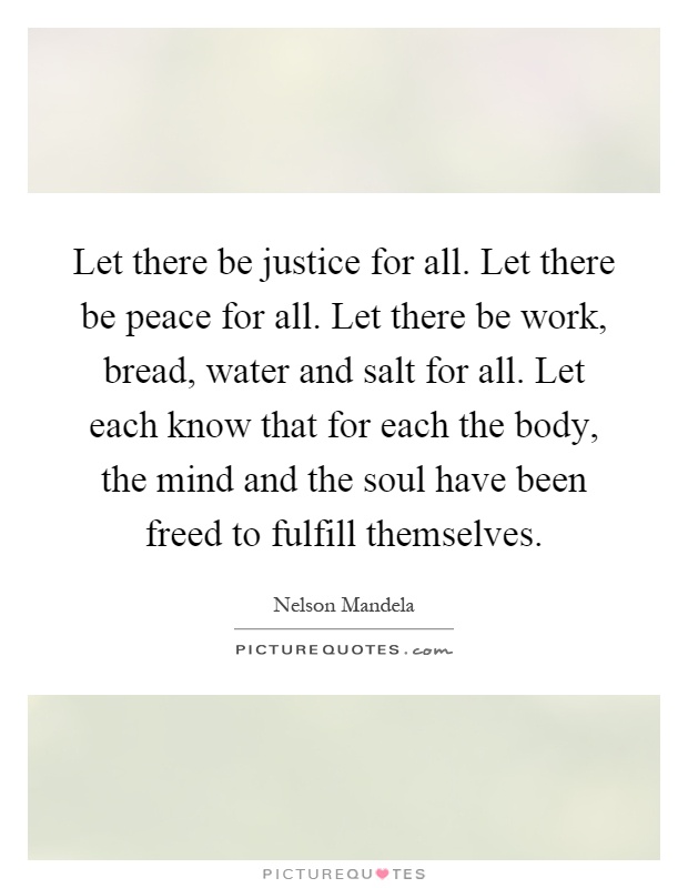 Let there be justice for all. Let there be peace for all. Let there be work, bread, water and salt for all. Let each know that for each the body, the mind and the soul have been freed to fulfill themselves Picture Quote #1
