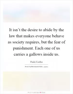 It isn’t the desire to abide by the law that makes everyone behave as society requires, but the fear of punishment. Each one of us carries a gallows inside us Picture Quote #1