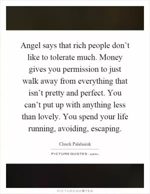 Angel says that rich people don’t like to tolerate much. Money gives you permission to just walk away from everything that isn’t pretty and perfect. You can’t put up with anything less than lovely. You spend your life running, avoiding, escaping Picture Quote #1