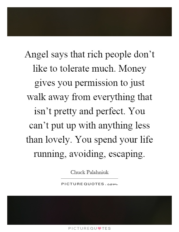 Angel says that rich people don't like to tolerate much. Money gives you permission to just walk away from everything that isn't pretty and perfect. You can't put up with anything less than lovely. You spend your life running, avoiding, escaping Picture Quote #1