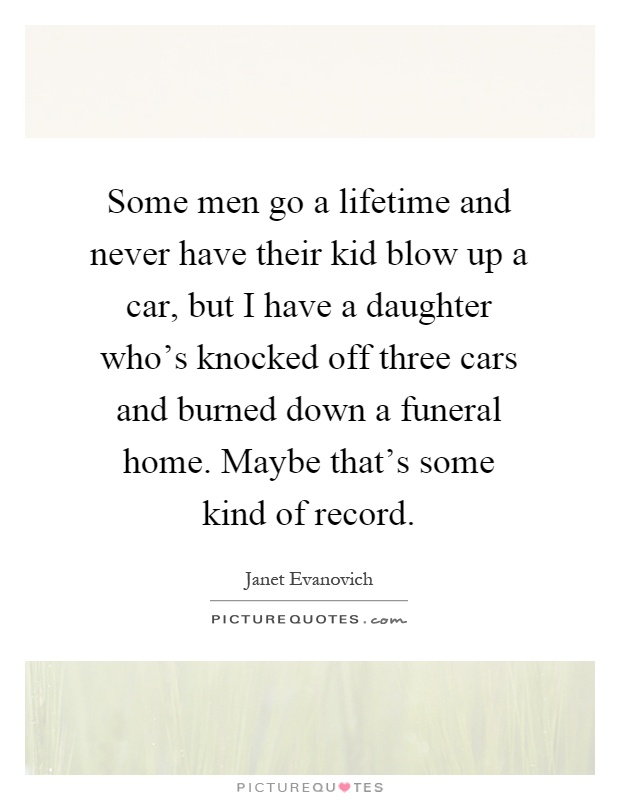 Some men go a lifetime and never have their kid blow up a car, but I have a daughter who's knocked off three cars and burned down a funeral home. Maybe that's some kind of record Picture Quote #1