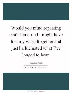 Would you mind repeating that? I’m afraid I might have lost my wits altogether and just hallucinated what I’ve longed to hear Picture Quote #1