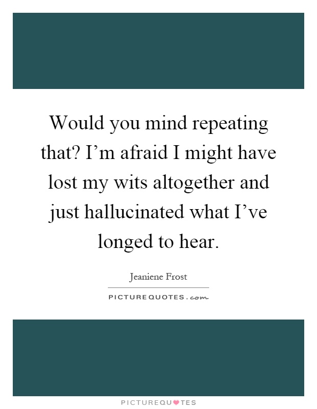 Would you mind repeating that? I'm afraid I might have lost my wits altogether and just hallucinated what I've longed to hear Picture Quote #1