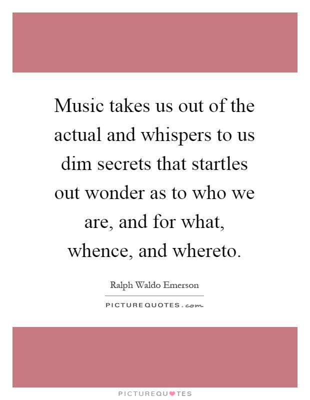 Music takes us out of the actual and whispers to us dim secrets that startles out wonder as to who we are, and for what, whence, and whereto Picture Quote #1