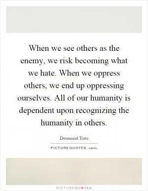 When we see others as the enemy, we risk becoming what we hate. When we oppress others, we end up oppressing ourselves. All of our humanity is dependent upon recognizing the humanity in others Picture Quote #1