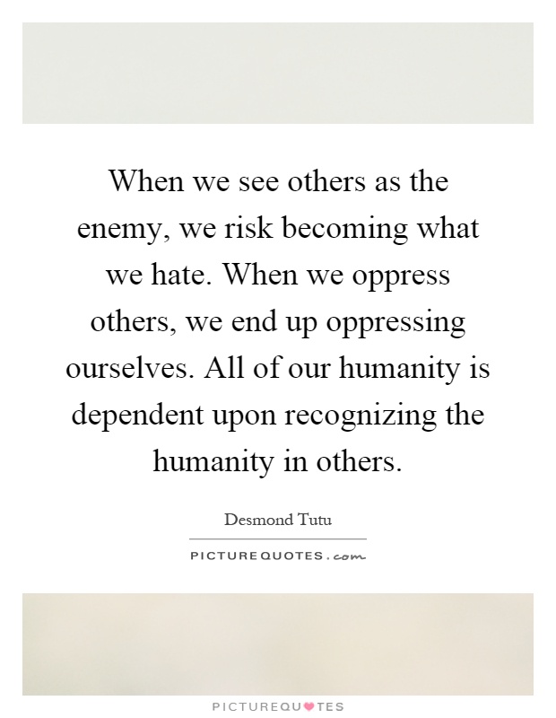 When we see others as the enemy, we risk becoming what we hate. When we oppress others, we end up oppressing ourselves. All of our humanity is dependent upon recognizing the humanity in others Picture Quote #1