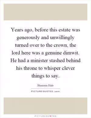 Years ago, before this estate was generously and unwillingly turned over to the crown, the lord here was a genuine dimwit. He had a minister stashed behind his throne to whisper clever things to say Picture Quote #1
