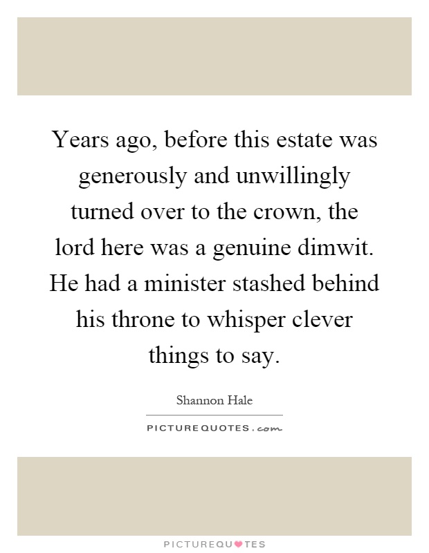 Years ago, before this estate was generously and unwillingly turned over to the crown, the lord here was a genuine dimwit. He had a minister stashed behind his throne to whisper clever things to say Picture Quote #1