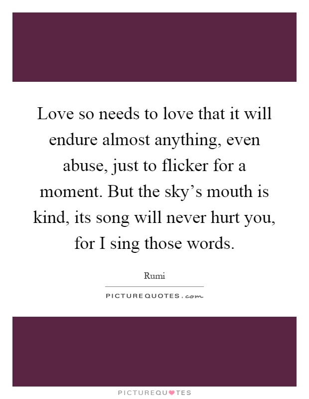 Love so needs to love that it will endure almost anything, even abuse, just to flicker for a moment. But the sky’s mouth is kind, its song will never hurt you, for I sing those words Picture Quote #1