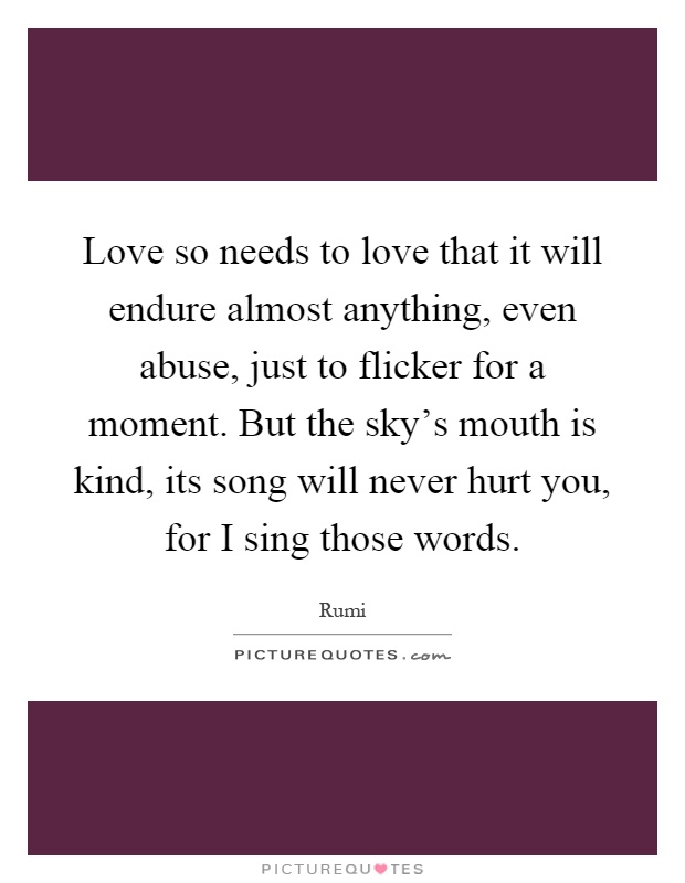 Love so needs to love that it will endure almost anything, even abuse, just to flicker for a moment. But the sky's mouth is kind, its song will never hurt you, for I sing those words Picture Quote #1