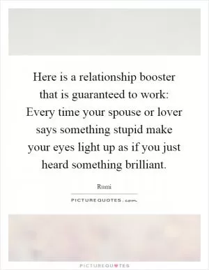 Here is a relationship booster that is guaranteed to work: Every time your spouse or lover says something stupid make your eyes light up as if you just heard something brilliant Picture Quote #1