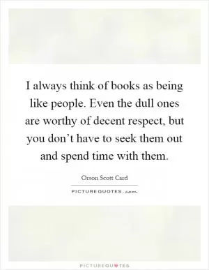 I always think of books as being like people. Even the dull ones are worthy of decent respect, but you don’t have to seek them out and spend time with them Picture Quote #1