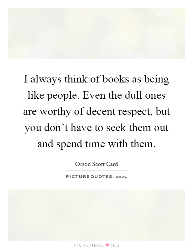 I always think of books as being like people. Even the dull ones are worthy of decent respect, but you don't have to seek them out and spend time with them Picture Quote #1