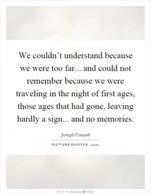 We couldn’t understand because we were too far... and could not remember because we were traveling in the night of first ages, those ages that had gone, leaving hardly a sign... and no memories Picture Quote #1