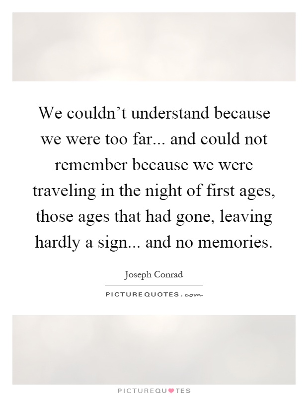 We couldn't understand because we were too far... and could not remember because we were traveling in the night of first ages, those ages that had gone, leaving hardly a sign... and no memories Picture Quote #1