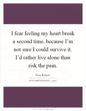 I fear feeling my heart break a second time, because I’m not sure I could survive it. I’d rather live alone than risk the pain Picture Quote #1
