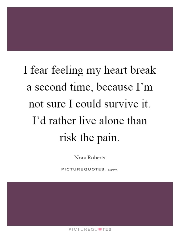I fear feeling my heart break a second time, because I'm not sure I could survive it. I'd rather live alone than risk the pain Picture Quote #1