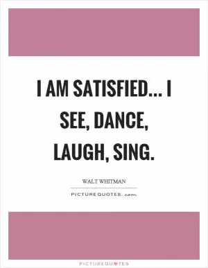 I am satisfied... I see, dance, laugh, sing Picture Quote #1