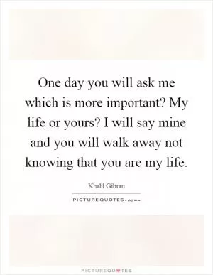 One day you will ask me which is more important? My life or yours? I will say mine and you will walk away not knowing that you are my life Picture Quote #1