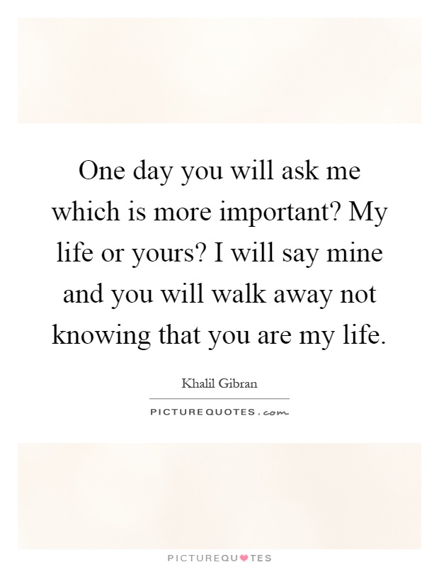 One day you will ask me which is more important? My life or yours? I will say mine and you will walk away not knowing that you are my life Picture Quote #1