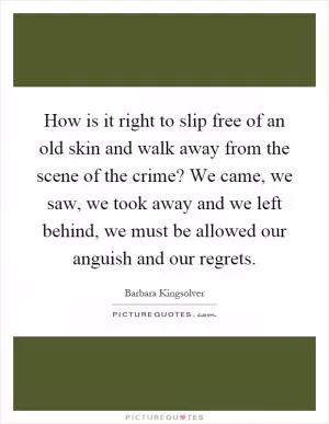 How is it right to slip free of an old skin and walk away from the scene of the crime? We came, we saw, we took away and we left behind, we must be allowed our anguish and our regrets Picture Quote #1