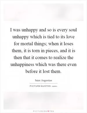 I was unhappy and so is every soul unhappy which is tied to its love for mortal things; when it loses them, it is torn in pieces, and it is then that it comes to realize the unhappiness which was there even before it lost them Picture Quote #1