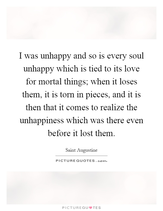 I was unhappy and so is every soul unhappy which is tied to its love for mortal things; when it loses them, it is torn in pieces, and it is then that it comes to realize the unhappiness which was there even before it lost them Picture Quote #1