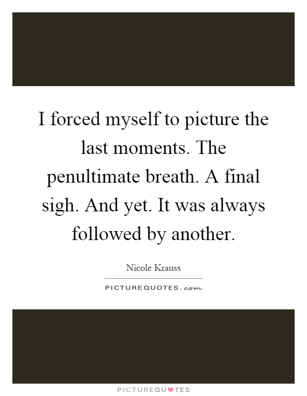 I forced myself to picture the last moments. The penultimate breath. A final sigh. And yet. It was always followed by another Picture Quote #1