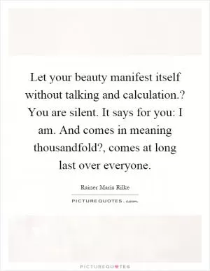 Let your beauty manifest itself without talking and calculation.? You are silent. It says for you: I am. And comes in meaning thousandfold?, comes at long last over everyone Picture Quote #1