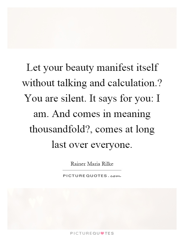 Let your beauty manifest itself without talking and calculation.? You are silent. It says for you: I am. And comes in meaning thousandfold?, comes at long last over everyone Picture Quote #1