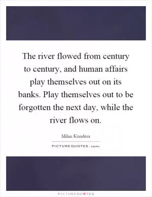 The river flowed from century to century, and human affairs play themselves out on its banks. Play themselves out to be forgotten the next day, while the river flows on Picture Quote #1