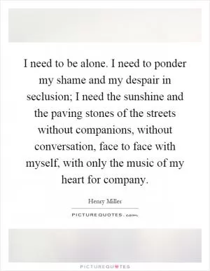 I need to be alone. I need to ponder my shame and my despair in seclusion; I need the sunshine and the paving stones of the streets without companions, without conversation, face to face with myself, with only the music of my heart for company Picture Quote #1