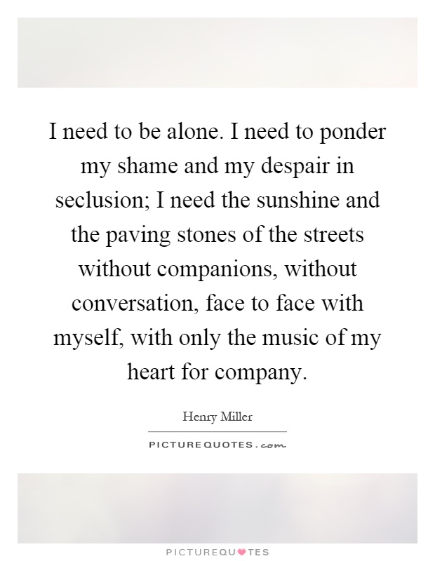 I need to be alone. I need to ponder my shame and my despair in seclusion; I need the sunshine and the paving stones of the streets without companions, without conversation, face to face with myself, with only the music of my heart for company Picture Quote #1