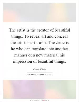 The artist is the creator of beautiful things. To reveal art and conceal the artist is art’s aim. The critic is he who can translate into another manner or a new material his impression of beautiful things Picture Quote #1