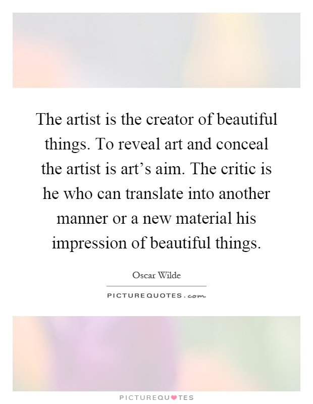 The artist is the creator of beautiful things. To reveal art and conceal the artist is art's aim. The critic is he who can translate into another manner or a new material his impression of beautiful things Picture Quote #1
