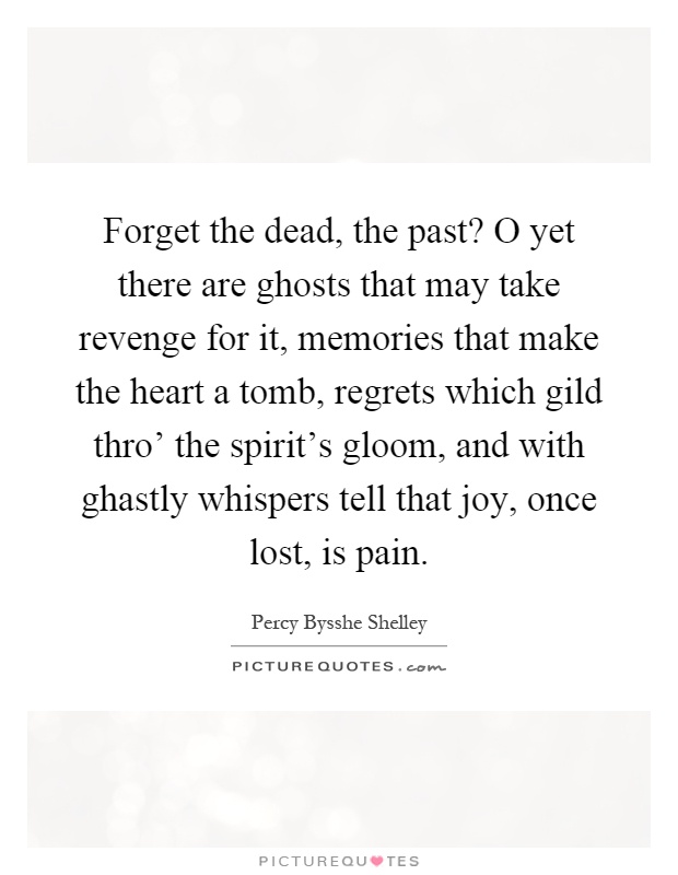 Forget the dead, the past? O yet there are ghosts that may take revenge for it, memories that make the heart a tomb, regrets which gild thro' the spirit's gloom, and with ghastly whispers tell that joy, once lost, is pain Picture Quote #1