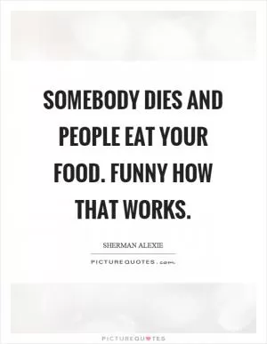 Somebody dies and people eat your food. Funny how that works Picture Quote #1