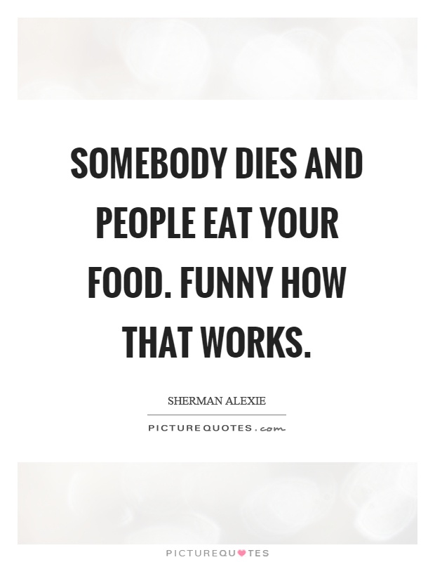 Somebody dies and people eat your food. Funny how that works Picture Quote #1